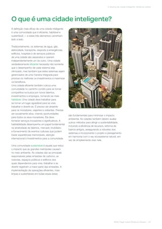 O que é uma cidade inteligente?
White Paper sobre Eficiência Urbana | 04
O alicerce da cidade inteligente: eficiência urbana
A definição mais eficaz de uma cidade inteligente
é uma comunidade que é eficiente, habitável e
sustentável — e estes três elementos caminham
lado a lado.
Tradicionalmente, os sistemas de água, gás,
eletricidade, transporte, resposta a emergências,
edifícios, hospitais e de serviços públicos
de uma cidade são separados e operam
independentemente um do outro. Uma cidade
verdadeiramente eficiente necessita não somente
que o desempenho de cada sistema seja
otimizado, mas também que estes sistemas sejam
gerenciados de uma maneira integrada para
priorizar os melhores os investimentos e maximizar
os benefícios.
Uma cidade eficiente também coloca uma
comunidade no caminho correto para se tornar
competitiva na busca por novos talentos,
investimentos e empregos, tornando-se mais
habitável. Uma cidade deve trabalhar para
se tornar um lugar agradável para se viver,
trabalhar e divertir-se. É preciso ser atraente
para os moradores, viajantes e visitantes. Precisa
ser socialmente ativa, criando oportunidades
para todos os seus moradores. Ela deve
fornecer serviços inovadores e significativos. A
habitabilidade desempenha um papel fundamental
na atratividade de talentos, mercado imobiliário
e fornecimento de eventos culturais que podem
trazer experiências memoráveis, atenção
internacional e investimentos para a comunidade.
Uma comunidade sustentável é aquela que reduz
o impacto que as grandes metrópoles causam
no meio ambiente. As cidades são as principais
responsáveis pelas emissões de carbono; as
rodovias, espaços públicos e edifícios dos
quais dependemos para viver, trabalhar e se
divertir registram a maior parte das emissões. A
implementação de operações eficientes, mais
limpas e sustentáveis em todas essas áreas
são fundamentais para minimizar o impacto
ambiental. As cidades também devem avaliar
outros métodos para atingir a sustentabilidade,
incluindo a eficiência de recursos, reforma de
bairros antigos, assegurando a robustez dos
sistemas e incorporando o projeto e planejamento
em harmonia com o seu ecossistema natural, em
vez de simplesmente viver nele.
 