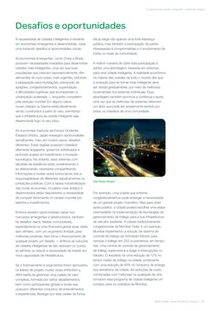 Desafios e oportunidades
White Paper sobre Eficiência Urbana | 05
O alicerce da cidade inteligente: eficiência urbana
A necessidade de cidades inteligentes é evidente
em economias emergentes e desenvolvidas, cada
uma trazendo desafios e oportunidades únicas.
As economias emergentes, como China e Brasil,
possuem necessidades imediatas para desenvolver
cidades mais inteligentes, uma vez que suas
populações que crescem exponencialmente, têm
demandas de curto prazo mais urgentes, incluindo
a preparação para inundações, prevenção de
apagões, congestionamentos, superlotação
e dificuldades logísticas que acompanham a
urbanização acelerada — enquanto competem
pela atenção mundial. Em alguns casos,
novas cidades ou bairros estão literalmente
sendo construídos a partir do zero, permitindo
que a infraestrutura da cidade inteligente seja
desenvolvida logo no seu início.
As economias maduras da Europa Ocidental,
Estados Unidos, Japão enxergam oportunidades
semelhantes, mas, em muitos casos, desafios
diferentes. Estas regiões possuem cidadãos
altamente engajados, governos sofisticados e
profundo acesso ao investimento e inovação
tecnológica. No entanto, seus sistemas com
décadas de existência estão envelhecendo e
se deteriorando, raramente compartilhando
informações e muitas vezes funcionando sob a
responsabilidade de diferentes departamentos ou
jurisdições públicas. Com a rápida industrialização
das novas economias, os países mais antigos e
desenvolvidos estão descobrindo a necessidade
de competir ferozmente no cenário mundial por
talentos e investimentos.
Embora existam oportunidades claras nos
mercados emergentes e desenvolvidos, também
há desafios claros. Muitas comunidades,
especialmente na crise financeira global atual, estão
sem dinheiro, com um orçamento limitado para
melhorias proativas. Isso torna o financiamento de
qualquer projeto um desafio — embora as soluções
de cidades inteligentes de fato reduzam os custos
ao eliminar ou reduzir a necessidade de investir em
nova capacidade de infraestrutura.
Se o financiamento e orçamentos forem aprovados,
os líderes de projeto muitas vezes enfrentam a
difícil tarefa de gerenciar uma cadeia de valor
complexa, formada por vários departamentos,
bem como participantes globais e locais que
possuem diferentes conjuntos de entendimentos
e experiências. Navegar por esta cadeia de forma
eficaz exige não apenas uma forte liderança
pública, mas também a participação de partes
interessadas e comprometidas e o envolvimento de
todos os níveis da comunidade.
A melhor maneira de obter esta participação é
adotar uma abordagem, baseada em sistemas,
para uma cidade inteligente. A realidade econômica
na maioria das cidades de todo o mundo dita que
a evolução para se tornar mais inteligente deve
ser obtida gradualmente, por meio de melhorias
incrementais nos sistemas individuais. Essa
abordagem também promove a confiança e apoio,
uma vez que as melhorias de sistemas oferecem
um alívio que pode ser amplamente sentido por
todos os cidadãos de uma comunidade.
Por exemplo, uma cidade que enfrenta
congestionamentos pode enxergar a necessidade
de um grande projeto rodoviário. Mas para obter
apoio público, a cidade poderá escolher uma etapa
intermediária na implementação de tecnologias de
gerenciamento de tráfego para a sua infraestrutura
de veículos existente. A cidade tradicionalmente
congestionada de Mumbai, Índia, é um exemplo.
Mumbai implementou a solução de sistema de
controle de tráfego da Schneider Electric para
otimizar o tráfego em 253 cruzamentos, em tempo
real. Uma central de controle de gerenciamento
de tráfego supervisiona e reage a interrupções no
trânsito. O resultado foi uma redução de 12% no
tempo médio de tráfego na cidade, juntamente
com uma redução de 85% no consumo de energia
dos semáforos da cidade. As reduções de custo,
combinadas com melhorias na qualidade de vida,
tornaram esse programa de cidade inteligente um
sucesso para os cidadãos de Mumbai.
São Paulo, Brasil
 