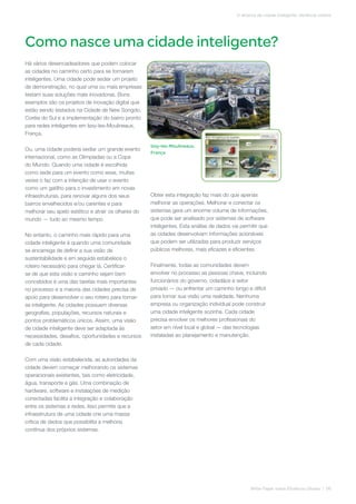 Há vários desencadeadores que podem colocar
as cidades no caminho certo para se tornarem
inteligentes. Uma cidade pode sediar um projeto
de demonstração, no qual uma ou mais empresas
testam suas soluções mais inovadoras. Bons
exemplos são os projetos de inovação digital que
estão sendo testados na Cidade de New Songdo,
Coréia do Sul e a implementação do bairro pronto
para redes inteligentes em Issy-les-Moulineaux,
França.
Ou, uma cidade poderia sediar um grande evento
internacional, como as Olimpíadas ou a Copa
do Mundo. Quando uma cidade é escolhida
como sede para um evento como esse, muitas
vezes o faz com a intenção de usar o evento
como um gatilho para o investimento em novas
infraestruturas, para renovar alguns dos seus
bairros envelhecidos e/ou carentes e para
melhorar seu apelo estético e atrair os olhares do
mundo — tudo ao mesmo tempo
No entanto, o caminho mais rápido para uma
cidade inteligente é quando uma comunidade
se encarrega de definir a sua visão de
sustentabilidade e em seguida estabelece o
roteiro necessário para chegar lá. Certificar-
se de que esta visão e caminho sejam bem
concebidos é uma das tarefas mais importantes
no processo e a maioria das cidades precisa de
apoio para desenvolver o seu roteiro para tornar-
se inteligente. As cidades possuem diversas
geografias, populações, recursos naturais e
pontos problemáticos únicos. Assim, uma visão
de cidade inteligente deve ser adaptada às
necessidades, desafios, oportunidades e recursos
de cada cidade.
Com uma visão estabelecida, as autoridades da
cidade devem começar melhorando os sistemas
operacionais existentes, tais como eletricidade,
água, transporte e gás. Uma combinação de
hardware, software e instalações de medição
conectadas facilita a integração e colaboração
entre os sistemas e redes. Isso permite que a
infraestrutura de uma cidade crie uma massa
crítica de dados que possibilita a melhoria
contínua dos próprios sistemas.
Obter esta integração faz mais do que apenas
melhorar as operações. Melhorar e conectar os
sistemas gera um enorme volume de informações,
que pode ser analisado por sistemas de software
inteligentes. Esta análise de dados vai permitir que
as cidades desenvolvam informações acionáveis
que podem ser utilizadas para produzir serviços
públicos melhores, mais eficazes e eficientes.
Finalmente, todas as comunidades devem
envolver no processo as pessoas chave, incluindo
funcionários do governo, cidadãos e setor
privado — ou enfrentar um caminho longo e difícil
para tornar sua visão uma realidade. Nenhuma
empresa ou organização individual pode construir
uma cidade inteligente sozinha. Cada cidade
precisa envolver os melhores profissionais do
setor em nível local e global — das tecnologias
instaladas ao planejamento e manutenção.
Como nasce uma cidade inteligente?
White Paper sobre Eficiência Urbana | 06
O alicerce da cidade inteligente: eficiência urbana
Issy-les-Moulineaux,
França
 