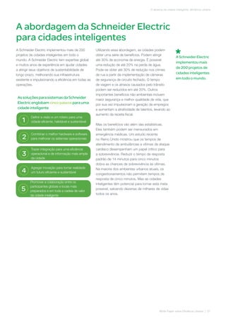 A Schneider Electric implementou mais de 200
projetos de cidades inteligentes em todo o
mundo. A Schneider Electric tem expertise global
e muitos anos de experiência em ajudar cidades
a atingir seus objetivos de sustentabilidade de
longo prazo, melhorando sua infraestrutura
existente e impulsionando a eficiência em todas as
operações.
Utilizando essa abordagem, as cidades podem
obter uma série de benefícios. Podem atingir
até 30% de economia de energia. É possível
uma redução de até 20% na perda de água.
Pode-se obter até 30% de redução nos crimes
de rua a partir da implementação de câmeras
de segurança de circuito fechado. O tempo
de viagem e os atrasos causados pelo trânsito
podem ser reduzidos em até 20%. Outros
importantes benefícios não ambientais incluem
maior segurança e melhor qualidade de vida, que
por sua vez impulsionam a geração de empregos
e aumentam a atratividade de talentos, levando ao
aumento da receita fiscal.
Mas os benefícios vão além das estatísticas.
Eles também podem ser mensurados em
emergência médicas. Um estudo recente
no Reino Unido mostrou que os tempos de
atendimento de ambulâncias a vítimas de ataque
cardíaco desempenham um papel crítico para
a sobrevivência. Reduzir o tempo de resposta
padrão de 14 minutos para cinco minutos
dobra as chances de sobrevivência às vítimas.
Na maioria dos ambientes urbanos atuais, os
congestionamentos não permitem tempos de
resposta de cinco minutos. Mas as cidades
inteligentes têm potencial para tornar esta meta
possível, salvando dezenas de milhares de vidas
todos os anos.
A abordagem da Schneider Electric
para cidades inteligentes
White Paper sobre Eficiência Urbana | 07
O alicerce da cidade inteligente: eficiência urbana
As soluções para sistemas da Schneider
Electricenglobam cinco passos para uma
cidade inteligente
Definir a visão e um roteiro para uma
cidade eficiente, habitável e sustentável1
Combinar o melhor hardware e software
para melhorar os sistemas operacionais2
Trazer integração para uma eficiência
operacional e de informação mais ampla
da cidade
3
Agregar inovação para tornar realidade
um futuro eficiente e sustentável4
Promover a colaboração entre os
participantes globais e locais mais
preparados e em toda a cadeia de valor
da cidade inteligente
5
A Schneider Electric
implementou mais
de 200 projetos de
cidades inteligentes
em todo o mundo.
 
