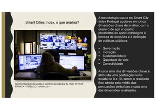 Smart Cities Index, o que analisa?
A metodologia usada no Smart City
Index Portugal apoia-se em cinco
dimensões chave de análise, com o
objetivo de agir enquanto
plataforma de apoio estratégico à
tomada de decisões e à definição
de políticas públicas:
§ Governação
§ Inovação
§ Sustentabilidade
§ Qualidade de vida
§ Conectividade
A cada uma das dimensões chave é
atribuída uma pontuação numa
escala de 0 a 10, sendo o resultado
final obtido pela média das
pontuações atribuídas a cada uma
das dimensões analisadas.
Centro Integrado de Gestão e Controlo da Câmara do Porto RF RITA
FRANCA – PÚBLICO, 10/ABRIL/2017
 