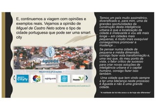 Temos um país muito assimétrico,
diversificado e, para mim, uma da
grandes oportunidades da
construção desta inteligência
urbana é que a localização da
cidade é irrelevante e vou até mais
longe – em cidades mais
pequenas, é muito mais exequível
conseguirmos promover a
mudança ...
Se pensar numa cidade de
pequena e média dimensão,
consigo fazer esta transformação e,
uma vez que, do meu ponto de
vista, o fator crítico de sucesso
para criar novas soluções de
inteligência urbana é o capital
humano, consigo fazer isso
também.
Uma cidade que tem vindo sempre
a ter uma liderança neste processo
é Águeda e não é uma grande
cidade.
http://agueda.isasmartcity.com/?Locale=pt_PT
“A realidade de há três anos e a de hoje são diferentes”
E, continuemos a viagem com opiniões e
exemplos reais. Vejamos a opinião de
Miguel de Castro Neto sobre o tipo de
cidade portuguesa que pode ser uma smart
city
 