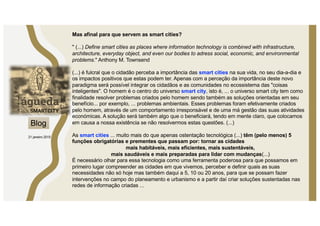 Mas afinal para que servem as smart cities?
" (...) Define smart cities as places where information technology is combined with infrastructure,
architecture, everyday object, and even our bodies to adress social, economic, and environmental
problems." Anthony M. Townsend
(...) é fulcral que o cidadão perceba a importância das smart cities na sua vida, no seu dia-a-dia e
os impactos positivos que estas podem ter. Apenas com a perceção da importância deste novo
paradigma será possível integrar os cidadãos e as comunidades no ecossistema das "coisas
inteligentes". O homem é o centro do universo smart city, isto é, ... o universo smart city tem como
finalidade resolver problemas criados pelo homem sendo também as soluções orientadas em seu
benefício... por exemplo, ... problemas ambientais. Esses problemas foram efetivamente criados
pelo homem, através de um comportamento irresponsável e de uma má gestão das suas atividades
económicas. A solução será também algo que o beneficiará, tendo em mente claro, que colocamos
em causa a nossa existência se não resolvermos estas questões. (...)
As smart cities ... muito mais do que apenas ostentação tecnológica (...) têm (pelo menos) 5
funções obrigatórias e prementes que passam por: tornar as cidades
mais habitáveis, mais eficientes, mais sustentáveis,
mais saudáveis e mais preparadas para lidar com mudanças(...)
É necessário olhar para essa tecnologia como uma ferramenta poderosa para que possamos em
primeiro lugar compreender as cidades em que vivemos, perceber e definir quais as suas
necessidades não só hoje mas também daqui a 5, 10 ou 20 anos, para que se possam fazer
intervenções no campo do planeamento e urbanismo e a partir daí criar soluções sustentadas nas
redes de informação criadas ...
Blog
21 janeiro 2015
 