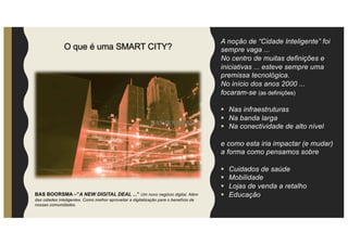 O que é uma SMART CITY?
A noção de “Cidade Inteligente” foi
sempre vaga ...
No centro de muitas definições e
iniciativas ... esteve sempre uma
premissa tecnológica.
No início dos anos 2000 ...
focaram-se (as definições)
§ Nas infraestruturas
§ Na banda larga
§ Na conectividade de alto nível
e como esta iria impactar (e mudar)
a forma como pensamos sobre
§ Cuidados de saúde
§ Mobilidade
§ Lojas de venda a retalho
§ Educação
BAS BOORSMA
BAS BOORSMA –”A NEW DIGITAL DEAL ...” Um novo negócio digital. Além
das cidades inteligentes. Como melhor aproveitar a digitalização para o benefício de
nossas comunidades.
 