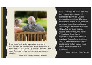 Muitas vezes se diz que o séc. XXI
será o século das cidades. O
especialista Barros de Oliveira
acrescenta que este será também
o século dos idosos. Será possível
aproximar estas duas realidades
numa relação win-win? O caminho
não poderá ser outro, mas as
cidades têm trabalho pela frente.
Por um lado, é preciso dar
resposta às fragilidades físicas e
cognitivas do envelhecimento, por
outro, é preciso encontrar formas
de alavancar tudo o que os mais
velhos têm para oferecer à
sociedade.
“Velhos, como nós”, Filipa Cardoso
Relação win-win = relação 2 vencedores/2 ganhadores
A par da urbanização, o envelhecimento da
população é um dos desafios mais significativos
deste século. Assegurar a qualidade de vida e bem-
estar dos mais velhos cabe em grande parte às
cidades
 