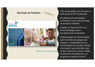 19% da população com 65 anos ou
mais (cerca de 35 mil pessoas)
Envelhecimento demográfico
considerado como uma das áreas
de atuação prioritárias
Criação, em finais de 2015, do
Plano Estratégico para o
Envelhecimento Sustentável
Implementação de vários projetos,
quer de âmbito tecnológico (por
exemplo, a teleassistência ou a
monitorização dos serviços sociais
e de saúde), quer de âmbito mais
social e económico (como o cartão
de descontos Amadora 65+ ou o
programa ocupacional VIVA+).
Município da Amadora
http://www.amadorainova.pt
 