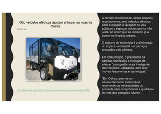 A câmara municipal de Oeiras adquiriu,
recentemente, sete veículos elétricos
para aspiração e lavagem de vias
públicas e espaços verdes que se vão
juntar ao único que se encontra já a
operar na limpeza urbana.
O objetivo do município é a diminuição
do impacto ambiental nos serviços
prestados pela câmara.
Em comunicado, o presidente da
câmara manifestou a intenção de
efetuar “uma gestão mais inteligente
dos recursos”, utilizando, para isso,
“novas ferramentas e tecnologias”.
“Em Oeiras, quer-se um
desenvolvimento sustentável,
resolvendo as necessidades do
presente sem comprometer a qualidade
de vida das gerações futuras”
Oito veículos elétricos ajudam a limpar as ruas de
Oeiras
2017-12-14
http://smart-cities.pt/pt/noticia/7-novos-veiculos-electricos-para-limpar-oeiras-1312/
 