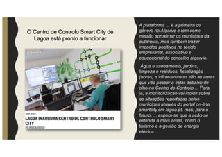 A plataforma ... é a primeira do
género no Algarve e tem como
missão aproximar os munícipes da
autarquia, mas também trazer
impactos positivos no tecido
empresarial, associativo e
educacional do concelho algarvio.
Água e saneamento, jardins,
limpeza e resíduos, fiscalização
(obras) e infraestruturas são as áreas
que vão passar a estar debaixo de
olho no Centro de Controlo ... Para
já, a monitorização vai incidir sobre
as situações reportadas pelos
munícipes através do portal on-line
smartcity.cm-lagoa.pt, mas, para o
futuro, ... espera-se que a ação se
estenda a mais áreas, como o
turismo e a gestão de energia
elétrica ...
O Centro de Controlo Smart City de
Lagoa está pronto a funcionar
 