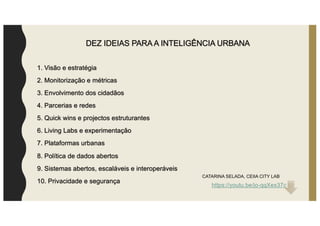 DEZ IDEIAS PARA A INTELIGÊNCIA URBANA
1. Visão e estratégia
2. Monitorização e métricas
3. Envolvimento dos cidadãos
4. Parcerias e redes
5. Quick wins e projectos estruturantes
6. Living Labs e experimentação
7. Plataformas urbanas
8. Política de dados abertos
9. Sistemas abertos, escaláveis e interoperáveis
10. Privacidade e segurança
CATARINA SELADA, CEIIA CITY LAB
https://youtu.be/jo-qqXex37c
 
