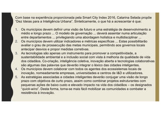 Com base na experiência proporcionada pela Smart City Index 2016, Catarina Selada propõe
“Dez Ideias para a Inteligência Urbana”. Sinteticamente, o que há a acrescentar é que:
1. Os municípios devem definir uma visão de futuro e uma estratégia de desenvolvimento a
médio e longo prazo ... O modelo de governação ... deverá assentar numa articulação
entre departamentos ... privilegiando uma abordagem holística e multidisciplinar ...
2. Os municípios devem utilizar indicadores e métricas específicas ... Estas possibilitarão
avaliar o grau de prossecução das metas municipais, permitindo aos governos locais
antecipar desvios e propor medidas corretivas.
3. As tecnologias são apenas um instrumento para promover a competitividade, a
sustentabilidade ambiental e a inclusão social com vista à melhoria da qualidade de vida
dos cidadãos. Co-criação, inteligência coletiva, inovação aberta e tecnologias colaborativas
são algumas das palavras que deverão integrar o léxico das cidades inteligentes.
4. Os municípios devem colaborar com todos os agentes dos ecossistemas locais de
inovação, nomeadamente empresas, universidades e centros de I&D e utilizadores.
5. As estratégias associadas a cidades inteligentes deverão conjugar uma visão de longo
prazo com objetivos de curto prazo, assim como combinar projetos estruturantes com
pequenas ações de baixo custo e elevado impacto na vida dos cidadãos – os designados
“quick-wins”. Desta forma, torna-se mais fácil mobilizar as comunidades e combater a
resistência à inovação.
 