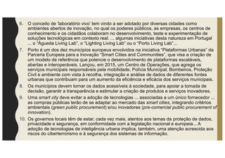 6. O conceito de ‘laboratório vivo’ tem vindo a ser adotado por diversas cidades como
ambientes abertos de inovação, no qual os poderes públicos, as empresas, os centros de
conhecimento e os cidadãos colaboram no desenvolvimento, teste e experimentação de
soluções tecnológicas em contexto real. ... algumas iniciativas desta natureza em Portugal
... o “Águeda Living Lab”, o “Lighting Living Lab” ou o “Porto Living Lab”...
7. Porto é um dos dez municípios europeus envolvidos na iniciativa “Plataformas Urbanas” da
Parceria Europeia para a Inovação “Smart Cities and Communities”, que visa a criação de
um modelo de referência que potencie o desenvolvimento de plataformas escaláveis,
abertas e interoperáveis. Lançou, em 2015, um Centro de Operações, que agrega os
serviços municipais responsáveis pela mobilidade, Polícia Municipal, Bombeiros, Proteção
Civil e ambiente com vista à recolha, integração e análise de dados de diferentes fontes
urbanas que contribuam para um aumento da eficiência e eficácia dos serviços municipais.
8. Os municípios devem tornar os dados acessíveis à sociedade, para apoiar a tomada de
decisão, garantir a transparência e estimular a criação de produtos e serviços inovadores.
9. Uma smart city deve evitar a adoção de tecnologias ... associadas a um único fornecedor ...
as compras públicas terão de se adaptar ao mercado das smart cities, integrando critérios
ambientais (green public procurement) e/ou inovadores (pre-comercial public procurement of
innovation).
10. Os governos locais têm de estar, cada vez mais, atentos aos temas da proteção de dados,
privacidade e segurança, em conformidade com a legislação nacional e europeia... A
adoção de tecnologias de inteligência urbana implica, também, uma atenção acrescida aos
riscos do ciberterrorismo e à segurança dos sistemas de informação.
 