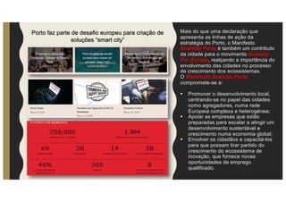Porto faz parte de desafio europeu para criação de
soluções “smart city”
Mais do que uma declaração que
apresenta as linhas de ação da
estratégia do Porto, o Manifesto
ScaleUp Porto é também um contributo
da cidade para o movimento ScaleUp
For Europe, realçando a importância do
envolvimento das cidades no processo
de crescimento dos ecossistemas.
O Manifesto ScaleUp Porto
compromete-se a:
§ Promover o desenvolvimento local,
centrando-se no papel das cidades
como agregadores, numa rede
Europeia complexa e heterogénea;
§ Apoiar as empresas que estão
preparadas para escalar a atingir um
desenvolvimento sustentável e
crescimento numa economia global;
§ Envolver os cidadãos e capacitá-los
para que possam tirar partido do
crescimento do ecossistema de
inovação, que fornece novas
oportunidades de emprego
qualificado.
 