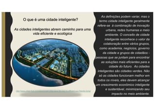 As definições podem variar, mas o
termo cidade inteligente geralmente
refere-se à combinação de inovação
urbana, redes humanas e meio
ambiente. O conceito de cidade
inteligente reconhece o valor da
colaboração entre vários grupos,
como academia, negócios, governo
da cidade e grupos de cidadãos -
pessoas que se juntam para encontrar
as soluções mais eficientes para a
cidade do futuro. As cidades
inteligentes são cidades verdes. Não
só as cidades funcionam melhor em
todos os níveis, eles devem alcançar
um crescimento econômico inteligente
e sustentável, minimizando seu
impacto no meio ambiente.
As cidades inteligentes abrem caminho para uma
vida eficiente e ecológica
http://www.urban-hub.com/ideas/smart-cities-pave-the-way-to-efficient-eco-friendly-living/
O que é uma cidade inteligente?
 