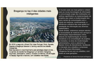 O mundo cada vez mais global e voltado
para as novas tecnologias de informação
e comunicação exige das instituições um
esforço significativo na implementação de
projetos que visem a modernização dos
seus canais de comunicação com o
intuito de melhorar, continuamente, a
eficiência e eficácia das suas ações e a
prestação de informação aos diversos
stakeholders.
Neste âmbito, estaremos sempre atentos
à necessidade de melhoria dos serviços e
informações disponibilizados online,
através da implementação de novas
iniciativas e na consolidação de projetos,
já iniciados, na área da modernização
administrativa, como a abertura do
Balcão Único de Atendimento, facilitando
a interação dos cidadãos e empresas
com os Serviços Municipais, ...
Bragança faz-se com os cidadãos, com
todas as suas gerações.
Presidente da Câmara Municipal de Bragança
Bragança no top 4 das cidades mais
inteligentes
Em 2016, e segundo o Smart City Index Portugal, Porto, Águeda,
Cascais e Bragança lideraram o ranking nacional de cidades
inteligentes.
Este resultado é o reconhecimento pela estratégia desenvolvida ...
no sentido de transformar Bragança num território inteligente,
orgulhoso, participativo, criativo, inovador e dinâmico, de afirmação
no espaço regional e nacional, com cidadãos mais felizes.
Em 2016, e segundo o Smart City Index Portugal, Porto, Águeda,
Cascais e Bragança lideraram o ranking nacional de cidades
inteligentes.
Este resultado é o reconhecimento pela estratégia desenvolvida ...
no sentido de transformar Bragança num território inteligente,
orgulhoso, participativo, criativo, inovador e dinâmico, de afirmação
no espaço regional e nacional, com cidadãos mais felizes.
http://www.cm-braganca.pt/pages/532
 