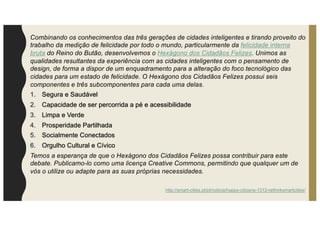 Combinando os conhecimentos das três gerações de cidades inteligentes e tirando proveito do
trabalho da medição de felicidade por todo o mundo, particularmente da felicidade interna
bruta do Reino do Butão, desenvolvemos o Hexágono dos Cidadãos Felizes. Unimos as
qualidades resultantes da experiência com as cidades inteligentes com o pensamento de
design, de forma a dispor de um enquadramento para a alteração do foco tecnológico das
cidades para um estado de felicidade. O Hexágono dos Cidadãos Felizes possui seis
componentes e três subcomponentes para cada uma delas.
1. Segura e Saudável
2. Capacidade de ser percorrida a pé e acessibilidade
3. Limpa e Verde
4. Prosperidade Partilhada
5. Socialmente Conectados
6. Orgulho Cultural e Cívico
Temos a esperança de que o Hexágono dos Cidadãos Felizes possa contribuir para este
debate. Publicamo-lo como uma licença Creative Commons, permitindo que qualquer um de
vós o utilize ou adapte para as suas próprias necessidades.
http://smart-cities.pt/pt/noticia/happy-citizens-1312-rethinksmartcities/
 
