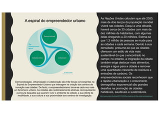 A espiral do empreendedor urbano
As Nações Unidas calculam que até 2050,
mais de dois terços da população mundial
viverá nas cidades. Daqui a uma década,
haverá cerca de 30 cidades com mais de
dez milhões de habitantes, com algumas
delas chegando a 20 milhões. Estima-se
que 1,3 milhão de pessoas se mude para
as cidades a cada semana. Devido à sua
densidade, presume-se que as cidades
oferecem um estilo de vida mais
sustentável do que o encontrado no
campo; no entanto, a imigração da cidade
também exige deslocar mais alimentos,
energia e água para a cidade e remover
uma quantidade crescente de resíduos e
emissões de carbono. Os
empreendedores sociais reconhecem que
a rápida urbanização e o crescimento
demográfico exponencial são grandes
desafios na promoção de cidades
habitáveis, saudáveis ​​e sustentáveis.
Democratização, Urbanização e Colaboração são três forças convergentes na
Espiral do Empreendedor Urbano que interagem na criação dos centros de
inovação nas cidades. De facto, o empreendedorismo torna-se cada vez mais
um fenómeno urbano. As cidades são redobradamente atrativas reconquistando
a procura daqueles que querem viver o ambiente da cidade, a sua oferta de
mobilidade, a sua cultura a sua proximidade aos centros de investigação. http://www.digi.city/blog/2017/3/25/the-making-of-the-urban-entrepreneur
 