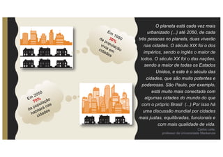O planeta está cada vez mais
urbanizado (...) até 2050, de cada
três pessoas no planeta, duas viverão
nas cidades. O século XIX foi o dos
impérios, sendo o inglês o maior de
todos. O século XX foi o das nações,
sendo a maior de todas os Estados
Unidos, e este é o século das
cidades, que são muito potentes e
poderosas. São Paulo, por exemplo,
está muito mais conectada com
algumas cidades do mundo do que
com o próprio Brasil (...) Por isso há
uma discussão mundial por cidades
mais justas, equilibradas, funcionais e
com mais qualidade de vida.
Carlos Leite,
professor da Universidade Mackenzie
 