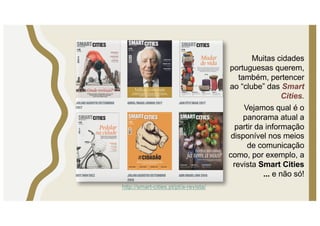 Muitas cidades
portuguesas querem,
também, pertencer
ao “clube” das Smart
Cities.
Vejamos qual é o
panorama atual a
partir da informação
disponível nos meios
de comunicação
como, por exemplo, a
revista Smart Cities
... e não só!
http://smart-cities.pt/pt/a-revista/
 