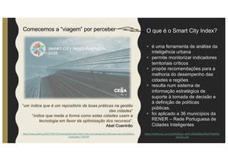 O que é o Smart City Index?
§ é uma ferramenta de análise da
inteligência urbana
§ permite monitorizar indicadores
territoriais críticos
§ propõe recomendações para a
melhoria do desempenho das
cidades e regiões
§ resulta num sistema de
informação estratégica de
suporte à tomada de decisão e
à definição de políticas
públicas.
§ foi aplicado a 36 municípios da
RENER – Rede Portuguesa de
Cidades Inteligentes
“um índice que é um repositório de boas práticas na gestão
das cidades”
“índice que mede a forma como estas cidades usam a
tecnologia em favor da optimização dos recursos”.
Abel Coentrão
https://media.wix.com/ugd/e565ce_dd41c59a4a8e42fda31fbb6f0d
24733c.pdf
https://www.publico.pt/2017/04/10/local/noticia/smart-cities-index-um-manual-de-instrucoes-para-candidatos-
municipais-1768100
Comecemos a “viagem” por perceber
 