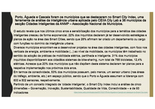 Porto, Águeda e Cascais foram os municípios que se destacaram no Smart City Index, uma
ferramenta de análise da inteligência urbana aplicada pelo CEIIA City Lab a 36 municípios da
secção Cidades Inteligentes da ANMP – Associação Nacional de Municípios.
O estudo revela que nos últimos cinco anos a sensibilização dos municípios para a temática das cidades
inteligentes cresceu de forma exponencial. 22% dos inquiridos declaram já ter desenvolvido estratégias e
planos de ação na área das Smart Cities, sendo que 28% afirmam ter criado um departamento ou cargo
com funções no domínio da inteligência urbana.
Diversos municípios encontram-se a desenvolver projetos na área das cidades inteligentes, com foco nos
verticais de energia, ambiente e mobilidade (...) ao nível da mobilidade, os municípios têm trabalhado no
sentido da adoção de práticas de mobilidade elétrica, partilhada e inteligente. 31% dos municípios
inquiridos disponibilizaram aos cidadãos sistemas de bike-sharing, num total de 768 bicicletas, 12,4%
elétricas. Acresce que 20% dos municípios que não dispõem deste sistema declaram ter planos para a
respetiva implementação nos próximos dois anos.
Em termos de conectividade, 53% dos municípios possuem, pelo menos, um sensor urbano (nas áreas
do tráfego, ambiente, etc.) em espaço público, sendo que o Porto e Águeda assumem a liderança com
600 e 502 sensores, respetivamente.
Partindo de um conceito integrado de ‘cidade inteligente’, o Smart City Index inclui a análise de cinco
dimensões – Governação, Inovação, Sustentabilidade, Qualidade de Vida, Conectividade – e de 93
indicadores
Porto, Águeda e Cascais foram os municípios que se destacaram no Smart City Index, uma
ferramenta de análise da inteligência urbana aplicada pelo CEIIA City Lab a 36 municípios da
secção Cidades Inteligentes da ANMP – Associação Nacional de Municípios.
O estudo revela que nos últimos cinco anos a sensibilização dos municípios para a temática das cidades
inteligentes cresceu de forma exponencial. 22% dos inquiridos declaram já ter desenvolvido estratégias e
planos de ação na área das Smart Cities, sendo que 28% afirmam ter criado um departamento ou cargo
com funções no domínio da inteligência urbana.
Diversos municípios encontram-se a desenvolver projetos na área das cidades inteligentes, com foco nos
verticais de energia, ambiente e mobilidade (...) ao nível da mobilidade, os municípios têm trabalhado no
sentido da adoção de práticas de mobilidade elétrica, partilhada e inteligente. 31% dos municípios
inquiridos disponibilizaram aos cidadãos sistemas de bike-sharing, num total de 768 bicicletas, 12,4%
elétricas. Acresce que 20% dos municípios que não dispõem deste sistema declaram ter planos para a
respetiva implementação nos próximos dois anos.
Em termos de conectividade, 53% dos municípios possuem, pelo menos, um sensor urbano (nas áreas
do tráfego, ambiente, etc.) em espaço público, sendo que o Porto e Águeda assumem a liderança com
600 e 502 sensores, respetivamente.
Partindo de um conceito integrado de ‘cidade inteligente’, o Smart City Index inclui a análise de cinco
dimensões – Governação, Inovação, Sustentabilidade, Qualidade de Vida, Conectividade – e de 93
indicadores https://www.ceiia.com/single-post/2017/03/17/Porto-Águeda-e-Cascais-em-destaque-no-Smart-City-Index
 