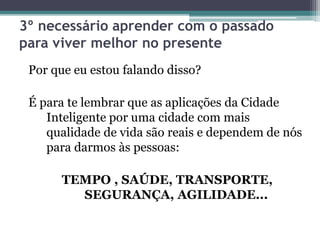 3º necessário aprender com o passado
para viver melhor no presente
Por que eu estou falando disso?
É para te lembrar que as aplicações da Cidade
Inteligente por uma cidade com mais
qualidade de vida são reais e dependem de nós
para darmos às pessoas:
TEMPO , SAÚDE, TRANSPORTE,
SEGURANÇA, AGILIDADE...
 