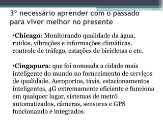 3º necessário aprender com o passado
para viver melhor no presente
•Chicago: Monitorando qualidade da água,
ruídos, vibrações e informações climáticas,
controle de tráfego, estações de bicicletas e etc.
•Cingapura: que foi nomeada a cidade mais
inteligente do mundo no fornecimento de serviços
de qualidade. Aeroportos, táxis, estacionamentos
inteligentes, 4G extremamente eficiente e funciona
em qualquer lugar, sistemas de metrô
automatizados, câmeras, sensores e GPS
funcionando e integrados.
 