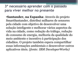 3º necessário aprender com o passado
para viver melhor no presente
•Santander, na Espanha: Através do projeto
SmartSantander, distribui milhares de sensores
pela cidade com objetivo de desenvolver uma
solução inteligente e melhorar vários aspectos da
vida na cidade, como redução do tráfego, redução
do consumo de energia, melhoria da qualidade do
meio ambiente e incentivo à participação dos
cidadãos. O projeto também espera compartilhar
essas informações ambientais e desenvolver outros
aplicativos úteis. (fonte: IBM DeveloperWorks)
 