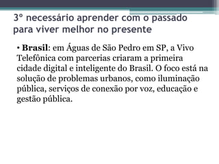3º necessário aprender com o passado
para viver melhor no presente
• Brasil: em Águas de São Pedro em SP, a Vivo
Telefônica com parcerias criaram a primeira
cidade digital e inteligente do Brasil. O foco está na
solução de problemas urbanos, como iluminação
pública, serviços de conexão por voz, educação e
gestão pública.
 