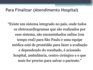 Para Finalizar (Atendimento Hospital)
“Existe um sistema integrado no país, onde todos
os eletrocardiogramas que são realizados por
esse sistema, são encaminhados online (em
tempo real) para São Paulo e uma equipe
médica está de prontidão para fazer a avaliação
e dependendo do resultado, é acionado
hospital, ambulância, centro cirúrgico e o que
mais for preciso para salvar o paciente.”
 
