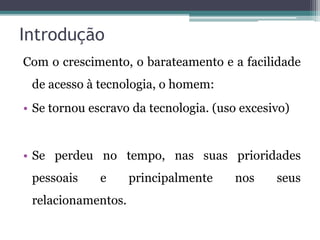 Introdução
Com o crescimento, o barateamento e a facilidade
de acesso à tecnologia, o homem:
• Se tornou escravo da tecnologia. (uso excesivo)
• Se perdeu no tempo, nas suas prioridades
pessoais e principalmente nos seus
relacionamentos.
 