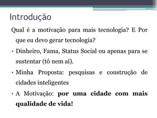 Introdução
Qual é a motivação para mais tecnologia? E Por
que eu devo gerar tecnologia?
• Dinheiro, Fama, Status Social ou apenas para se
sustentar (tô nem aí).
• Minha Proposta: pesquisas e construção de
cidades inteligentes
• A Motivação: por uma cidade com mais
qualidade de vida!
 