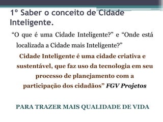 1º Saber o conceito de Cidade
Inteligente.
“O que é uma Cidade Inteligente?” e “Onde está
localizada a Cidade mais Inteligente?”
Cidade Inteligente é uma cidade criativa e
sustentável, que faz uso da tecnologia em seu
processo de planejamento com a
participação dos cidadãos” FGV Projetos
PARA TRAZER MAIS QUALIDADE DE VIDA
 