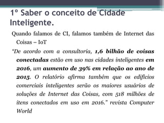 1º Saber o conceito de Cidade
Inteligente.
Quando falamos de CI, falamos também de Internet das
Coisas – IoT
“De acordo com a consultoria, 1,6 bilhão de coisas
conectadas estão em uso nas cidades inteligentes em
2016, um aumento de 39% em relação ao ano de
2015. O relatório afirma também que os edifícios
comerciais inteligentes serão os maiores usuários de
soluções de Internet das Coisas, com 518 milhões de
itens conectados em uso em 2016.” revista Computer
World
 