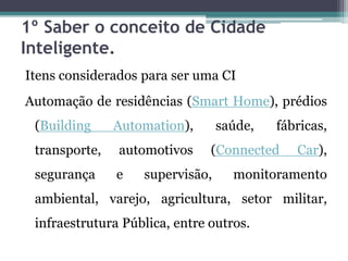 1º Saber o conceito de Cidade
Inteligente.
Itens considerados para ser uma CI
Automação de residências (Smart Home), prédios
(Building Automation), saúde, fábricas,
transporte, automotivos (Connected Car),
segurança e supervisão, monitoramento
ambiental, varejo, agricultura, setor militar,
infraestrutura Pública, entre outros.
 
