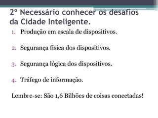 2º Necessário conhecer os desafios
da Cidade Inteligente.
1. Produção em escala de dispositivos.
2. Segurança física dos dispositivos.
3. Segurança lógica dos dispositivos.
4. Tráfego de informação.
Lembre-se: São 1,6 Bilhões de coisas conectadas!
 