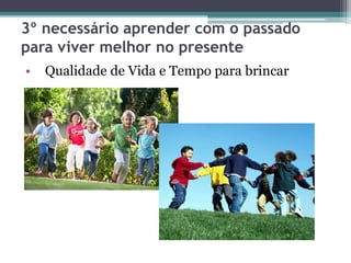 3º necessário aprender com o passado
para viver melhor no presente
• Qualidade de Vida e Tempo para brincar
 
