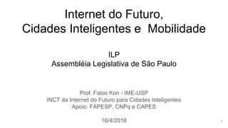 Internet do Futuro,
Cidades Inteligentes e Mobilidade
ILP
Assembléia Legislativa de São Paulo
Prof. Fabio Kon - IME-USP
INCT da Internet do Futuro para Cidades Inteligentes
Apoio: FAPESP, CNPq e CAPES
16/4/2018 1
 