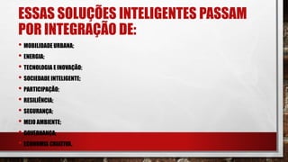 ESSAS SOLUÇÕES INTELIGENTES PASSAM
POR INTEGRAÇÃO DE:
• MOBILIDADE URBANA;
• ENERGIA;
• TECNOLOGIA E INOVAÇÃO;
• SOCIEDADE INTELIGENTE;
• PARTICIPAÇÃO;
• RESILIÊNCIA;
• SEGURANÇA;
• MEIO AMBIENTE;
• GOVERNANÇA;
• ECONOMIA CRIATIVA.
 