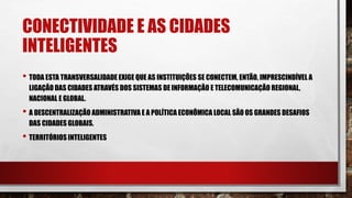 CONECTIVIDADE E AS CIDADES
INTELIGENTES
• TODA ESTA TRANSVERSALIDADE EXIGE QUE AS INSTITUIÇÕES SE CONECTEM, ENTÃO, IMPRESCINDÍVEL A
LIGAÇÃO DAS CIDADES ATRAVÉS DOS SISTEMAS DE INFORMAÇÃO E TELECOMUNICAÇÃO REGIONAL,
NACIONAL E GLOBAL.
• A DESCENTRALIZAÇÃO ADMINISTRATIVA E A POLÍTICA ECONÔMICA LOCAL SÃO OS GRANDES DESAFIOS
DAS CIDADES GLOBAIS.
• TERRITÓRIOS INTELIGENTES
 