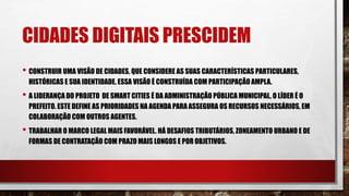 CIDADES DIGITAIS PRESCIDEM
• CONSTRUIR UMA VISÃO DE CIDADES, QUE CONSIDERE AS SUAS CARACTERÍSTICAS PARTICULARES,
HISTÓRICAS E SUA IDENTIDADE. ESSA VISÃO É CONSTRUÍDA COM PARTICIPAÇÃO AMPLA.
• A LIDERANÇA DO PROJETO DE SMART CITIES É DA ADMINISTRAÇÃO PÚBLICA MUNICIPAL, O LÍDER É O
PREFEITO. ESTE DEFINE AS PRIORIDADES NA AGENDA PARA ASSEGURA OS RECURSOS NECESSÁRIOS, EM
COLABORAÇÃO COM OUTROS AGENTES.
• TRABALHAR O MARCO LEGAL MAIS FAVORÁVEL. HÁ DESAFIOS TRIBUTÁRIOS, ZONEAMENTO URBANO E DE
FORMAS DE CONTRATAÇÃO COM PRAZO MAIS LONGOS E POR OBJETIVOS.
 