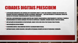 CIDADES DIGITAIS PRESCIDEM
• A INTEGRAÇÃO HORIZONTAL DOS SERVIÇOS EM PLATAFORMA SMART É A BASE QUE PERMITA À CIDADE SER INTELIGENTE. OS
SERVIÇOS VERTICAIS (ILUMINAÇÃO, GESTÃO DE RESÍDUOS, MOBILIDADE, ...), QUE SÃO DOTADOS DE TECNOLOGIA, DEVEM SER
CAPAZES DE INTERLIGAR TRANSVERSALMENTE PARA OBTER SINERGIAS.
• FACILITAR A DISPONIBILIDADE DE DADOS ABERTOS QUE PERMITA TRANSPARÊNCIA, MONITORAMENTO E CONTROLE E TAMBÉM O
DESENVOLVIMENTO DE NOVOS SERVIÇOS POR PARTE DE EMPRESAS E CIDADÃOS, GERANDO VALOR A PARTIR DE DADOS.
• IMPLANTAÇÃO DE MECANISMOS DE PARTICIPAÇÃO. SMART CITIES SÃO FEITAS POR PESSOAS PARA PESSOAS.
• PARTICIPAÇÃO DO SETOR PRIVADO
• PLATAFORMA ABERTA, PARA BARATEAR CUSTOS E ALCANÇAR MAIOR ESCALA.
• SUPERAR VELHOS E NOVOS DESAFIOS, COM AÇÕES INTEGRADAS ATRAVÉS DO USO DE TECNOLOGIA E INOVAÇÃO.
 