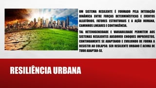 RESILIÊNCIA URBANA
UM SISTEMA RESILIENTE É FORMADO PELA INTERAÇÃO
DINÂMICA ENTRE FORÇAS DETERMINÍSTICAS E EVENTOS
ALEATÓRIOS, FATORES ESTRUTURAIS E A AÇÃO HUMANA,
CAMINHOS LINEARES E CONTINGÊNCIA.
TAL HETEROGENEIDADE E VARIABILIDADE PERMITEM AOS
SISTEMAS RESILIENTES ABSORVER CHOQUES IMPREVISTOS,
CONTINUAMENTE SE ADAPTANDO E EVOLUINDO DE FORMA A
RESISTIR AO COLAPSO. SER RESILIENTE URBANO É ACIMA DE
TUDO ADAPTAR-SE.
 
