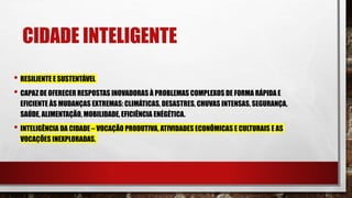 CIDADE INTELIGENTE
• RESILIENTE E SUSTENTÁVEL
• CAPAZ DE OFERECER RESPOSTAS INOVADORAS À PROBLEMAS COMPLEXOS DE FORMA RÁPIDA E
EFICIENTE ÀS MUDANÇAS EXTREMAS: CLIMÁTICAS, DESASTRES, CHUVAS INTENSAS, SEGURANÇA,
SAÚDE, ALIMENTAÇÃO, MOBILIDADE, EFICIÊNCIA ENÉGÉTICA.
• INTELIGÊNCIA DA CIDADE – VOCAÇÃO PRODUTIVA, ATIVIDADES ECONÔMICAS E CULTURAIS E AS
VOCAÇÕES INEXPLORADAS.
 