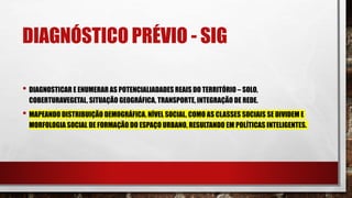DIAGNÓSTICO PRÉVIO - SIG
• DIAGNOSTICAR E ENUMERAR AS POTENCIALIADADES REAIS DO TERRITÓRIO – SOLO,
COBERTURAVEGETAL, SITUAÇÃO GEOGRÁFICA, TRANSPORTE, INTEGRAÇÃO DE REDE.
• MAPEANDO DISTRIBUIÇÃO DEMOGRÁFICA, NÍVEL SOCIAL, COMO AS CLASSES SOCIAIS SE DIVIDEM E
MORFOLOGIA SOCIAL DE FORMAÇÃO DO ESPAÇO URBANO, RESULTANDO EM POLÍTICAS INTELIGENTES.
 