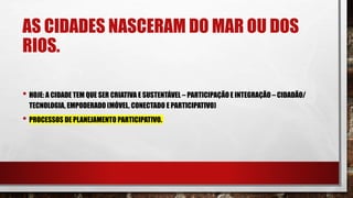 AS CIDADES NASCERAM DO MAR OU DOS
RIOS.
• HOJE: A CIDADE TEM QUE SER CRIATIVA E SUSTENTÁVEL – PARTICIPAÇÃO E INTEGRAÇÃO – CIDADÃO/
TECNOLOGIA, EMPODERADO (MÓVEL, CONECTADO E PARTICIPATIVO)
• PROCESSOS DE PLANEJAMENTO PARTICIPATIVO.
 