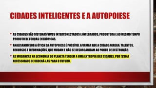 CIDADES INTELIGENTES E A AUTOPOIESE
• AS CIDADES SÃO SISTEMAS VIVOS INTERCONECTADOS E INTEGRADOS, PRODUTORA E AO MESMO TEMPO
PRODUTO DE FORÇAS ENTRÓPICAS.
• ANALISANDO SOB A ÓTICA DA AUTOPOIESE É POSSÍVEL AFIRMAR QUE A CIDADE AGREGA: TALENTOS,
RECURSOS E INFORMAÇÕES, QUE MUDAM E NÃO SE DESORGANIZAM AO PONTO DE DESTRUIÇÃO.
• AS MUDANÇAS NA ECONOMIA DO PLANETA TENDEM A UMA ENTROPIA DAS CIDADES, POR ISSO A
NECESSIDADE DE ORDENÁ-LAS PARA O FUTURO.
 