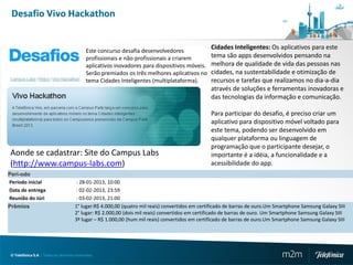 Desafio Vivo Hackathon


                                             Este concurso desafia desenvolvedores
                                                                                                 Cidades Inteligentes: Os aplicativos para este
                                             profissionais e não-profissionais a criarem         tema são apps desenvolvidos pensando na
                                             aplicativos inovadores para dispositivos móveis.    melhora de qualidade de vida das pessoas nas
                                             Serão premiados os três melhores aplicativos no     cidades, na sustentabilidade e otimização de
                                             tema Cidades Inteligentes (multiplataforma).        recursos e tarefas que realizamos no dia-a-dia
                                                                                                 através de soluções e ferramentas inovadoras e
                                                                                                 das tecnologias da informação e comunicação.

                                                                                                 Para participar do desafio, é preciso criar um
                                                                                                 aplicativo para dispositivo móvel voltado para
                                                                                                 este tema, podendo ser desenvolvido em
                                                                                                 qualquer plataforma ou linguagem de
                                                                                                 programação que o participante desejar, o
Aonde se cadastrar: Site do Campus Labs                                                          importante é a idéia, a funcionalidade e a
(http://www.campus-labs.com)                                                                     acessibilidade do app.
Perí-odo
Período inicial                       : 28-01-2013, 10:00
Data de entrega                       : 02-02-2013, 23:59
Reunião do Júri                       : 03-02-2013, 21:00
Prêmios                               1° lugar:R$ 4.000,00 (quatro mil reais) convertidos em certificado de barras de ouro.Um Smartphone Samsung Galaxy SIII
                                      2° lugar: R$ 2.000,00 (dois mil reais) convertidos em certificado de barras de ouro. Um Smartphone Samsung Galaxy SIII
                                      3º lugar – R$ 1.000,00 (hum mil reais) convertidos em certificado de barras de ouro.Um Smartphone Samsung Galaxy SIII




 © Telefónica S.A | Todos los derechos reservados                                                                               m2m
 