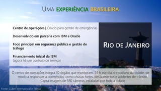 Fonte: Cullen International e Teleco
UMA EXPERIÊNCIA BRASILEIRA
RIO DE JANEIRO
Centro de operações | Criado para gestão de emergências
Desenvolvido em parceria com IBM e Oracle
Foco principal em segurança pública e gestão de
tráfego
Financiamento inicial da IBM
(agora há um contrato de serviço)
O centro de operações integra 30 órgãos que monitoram, 24 h por dia, o cotidiano da cidade, de
modo a responder a ocorrências, como chuvas fortes, deslizamentos e acidentes de trânsito.
Capta imagens de 560 câmeras instaladas por toda a cidade
 