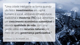 “Uma cidade inteligente se forma quando
são feitos investimentos em capital
humano e social, adotando infraestruturas
tradicional e moderna (TIC) que alimentam
um crescimento econômico sustentável e
elevada qualidade de vida, com uma
gestão sábia dos recursos naturais por
meio de uma governança participativa.”
(CARAGLIU; DEL BO; NIJKAMP, 2011)
 