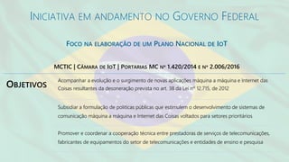 INICIATIVA EM ANDAMENTO NO GOVERNO FEDERAL
FOCO NA ELABORAÇÃO DE UM PLANO NACIONAL DE IOT
OBJETIVOS
Acompanhar a evolução e o surgimento de novas aplicações máquina a máquina e Internet das
Coisas resultantes da desoneração prevista no art. 38 da Lei nº 12.715, de 2012
Subsidiar a formulação de políticas públicas que estimulem o desenvolvimento de sistemas de
comunicação máquina a máquina e Internet das Coisas voltados para setores prioritários
Promover e coordenar a cooperação técnica entre prestadoras de serviços de telecomunicações,
fabricantes de equipamentos do setor de telecomunicações e entidades de ensino e pesquisa
MCTIC | CÂMARA DE IOT | PORTARIAS MC Nº 1.420/2014 E Nº 2.006/2016
 